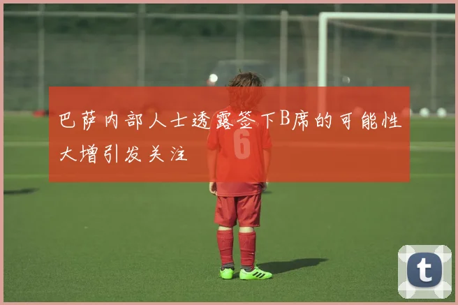 巴萨内部人士透露签下B席的可能性大增引发关注