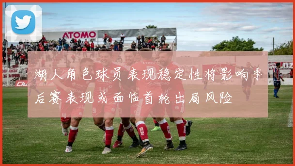 湖人角色球员表现稳定性将影响季后赛表现或面临首轮出局风险