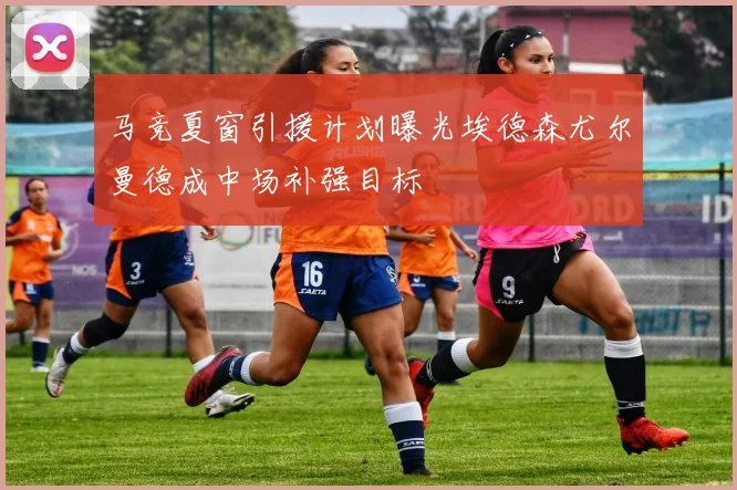 马竞夏窗引援计划曝光埃德森尤尔曼德成中场补强目标