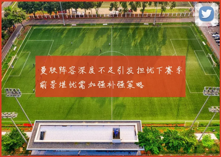 曼联阵容深度不足引发担忧下赛季前景堪忧需加强补强策略