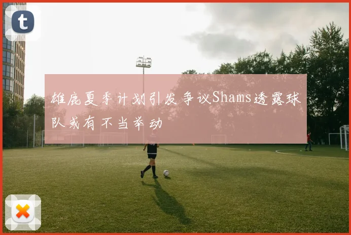 雄鹿夏季计划引发争议Shams透露球队或有不当举动