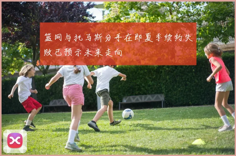 篮网与托马斯分手在即夏季续约失败已预示未来走向