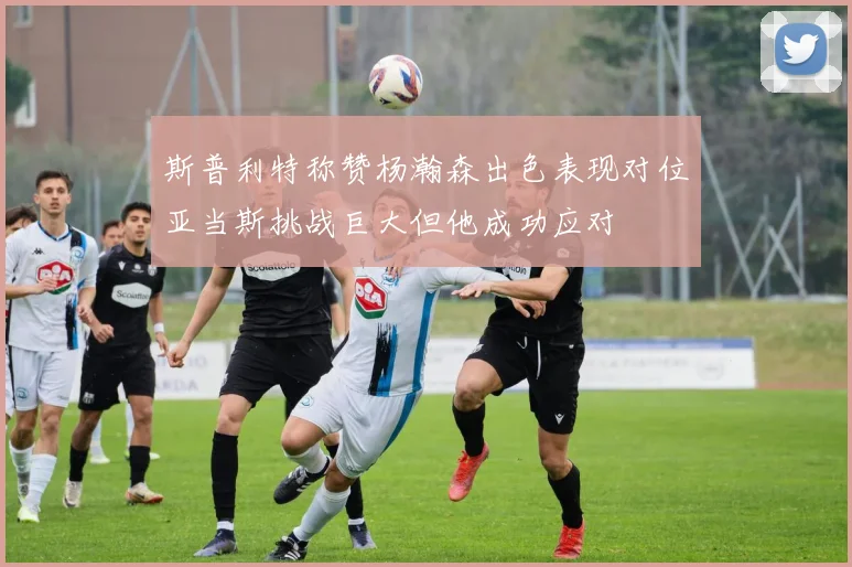 斯普利特称赞杨瀚森出色表现对位亚当斯挑战巨大但他成功应对