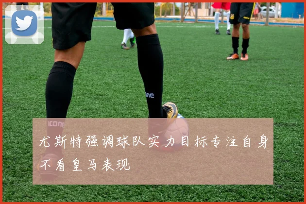 尤斯特强调球队实力目标专注自身不看皇马表现