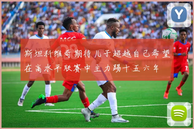 斯坦科维奇期待儿子超越自己希望在高水平联赛中主力踢十五六年