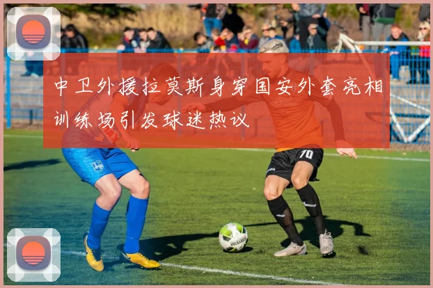 中卫外援拉莫斯身穿国安外套亮相训练场引发球迷热议