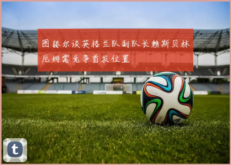 图赫尔谈英格兰队副队长赖斯贝林厄姆需竞争首发位置