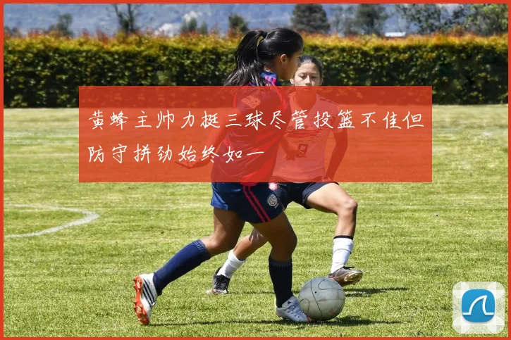 黄蜂主帅力挺三球尽管投篮不佳但防守拼劲始终如一