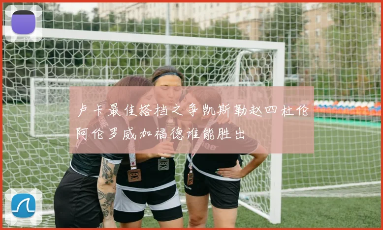 卢卡最佳搭档之争凯斯勒赵四杜伦阿伦罗威加福德谁能胜出