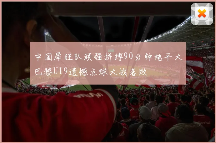 中国犀旺队顽强拼搏90分钟绝平大巴黎U19遗憾点球大战落败