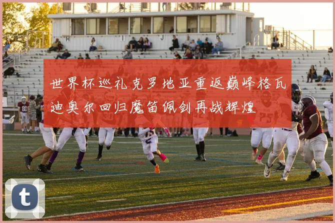 世界杯巡礼克罗地亚重返巅峰格瓦迪奥尔回归魔笛佩剑再战辉煌