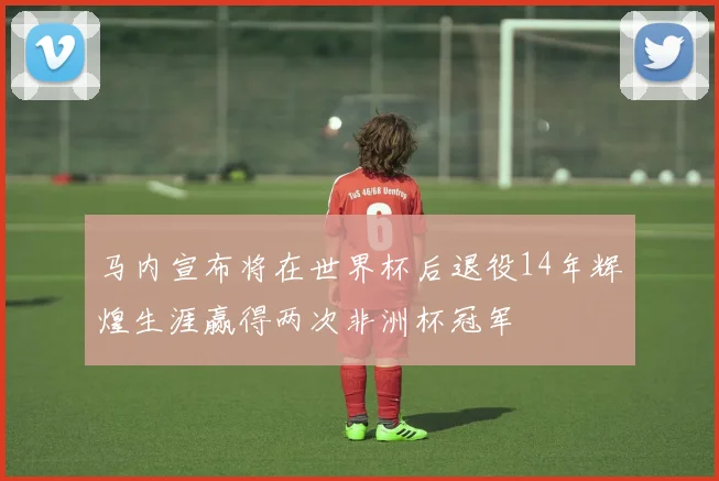 马内宣布将在世界杯后退役14年辉煌生涯赢得两次非洲杯冠军