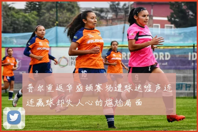 普尔重返华盛顿赛场遭球迷嘘声连连赢球却失人心的尴尬局面