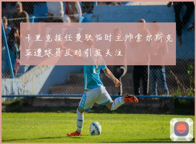 卡里克接任曼联临时主帅索尔斯克亚遭球员反对引发关注