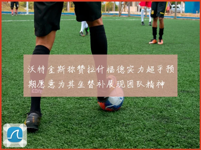 沃特金斯称赞拉什福德实力超乎预期愿意为其坐替补展现团队精神