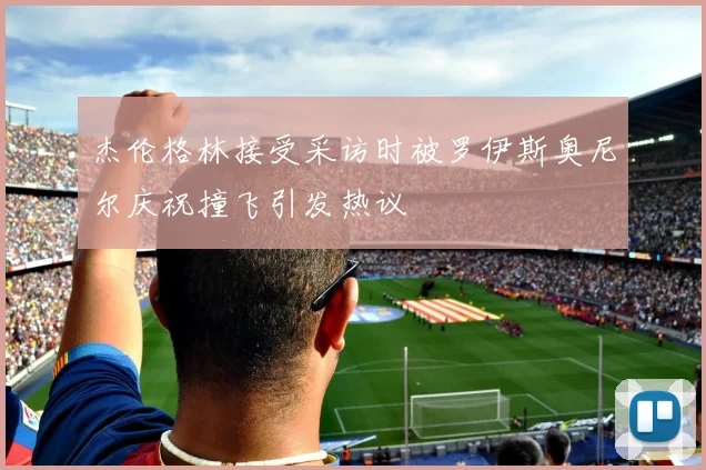 杰伦格林接受采访时被罗伊斯奥尼尔庆祝撞飞引发热议