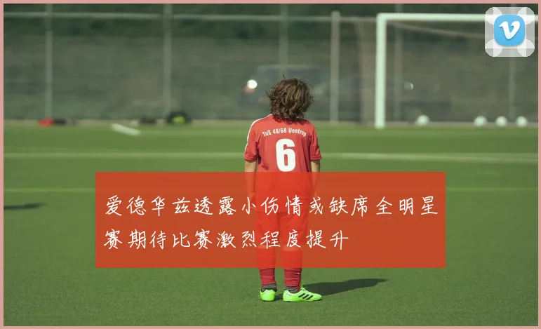 爱德华兹透露小伤情或缺席全明星赛期待比赛激烈程度提升