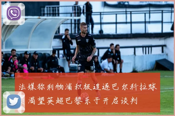 法媒称利物浦积极追逐巴尔科拉球员渴望英超巴黎乐于开启谈判