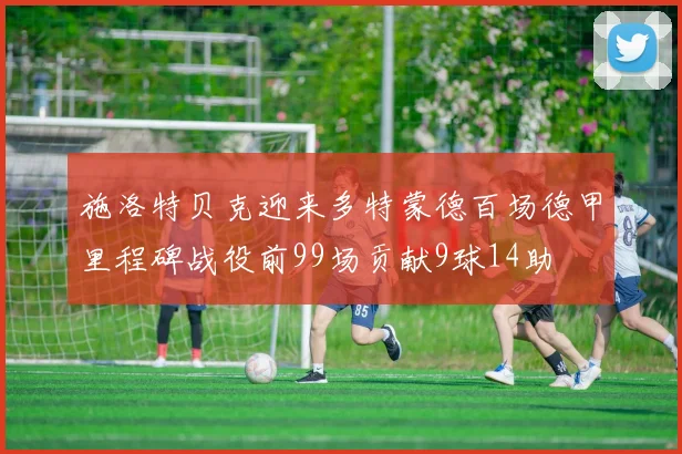 施洛特贝克迎来多特蒙德百场德甲里程碑战役前99场贡献9球14助