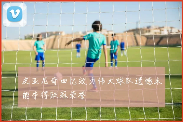 皮亚尼奇回忆效力伟大球队遗憾未能夺得欧冠荣誉