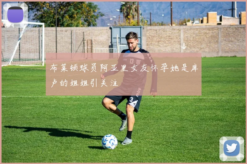 布莱顿球员阿亚里女友怀孕她是库卢的姐姐引关注