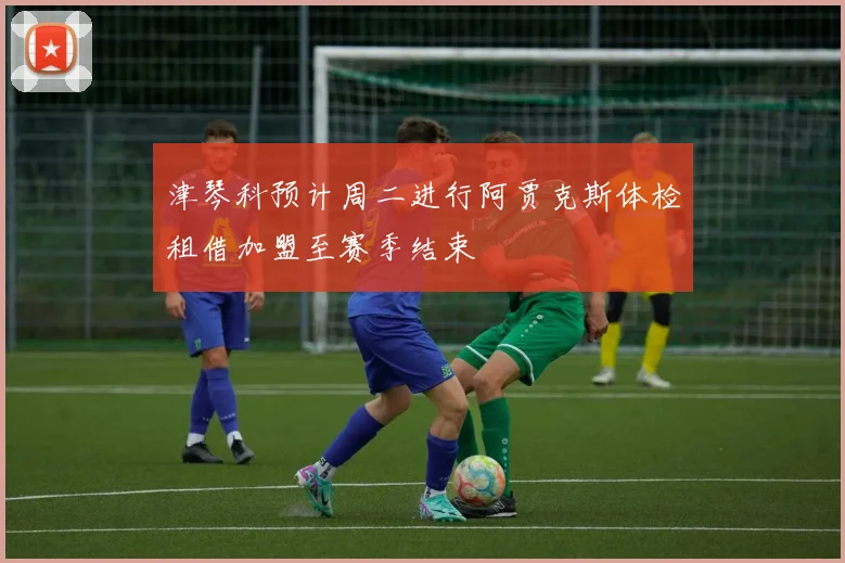 津琴科预计周二进行阿贾克斯体检租借加盟至赛季结束