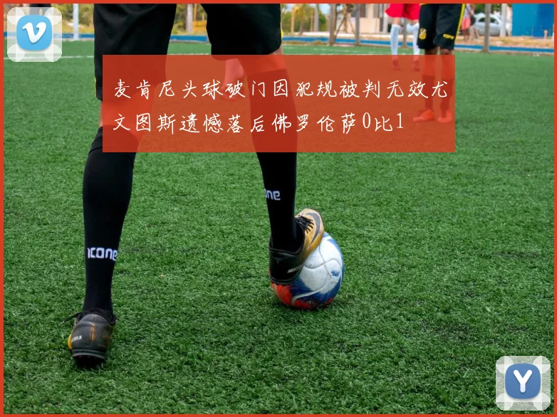 麦肯尼头球破门因犯规被判无效尤文图斯遗憾落后佛罗伦萨0比1
