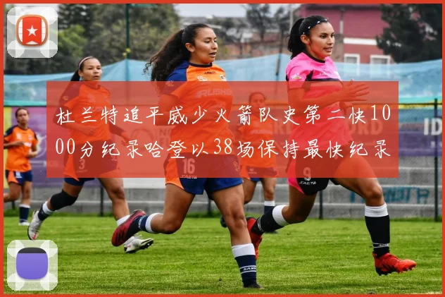 杜兰特追平威少火箭队史第二快1000分纪录哈登以38场保持最快纪录