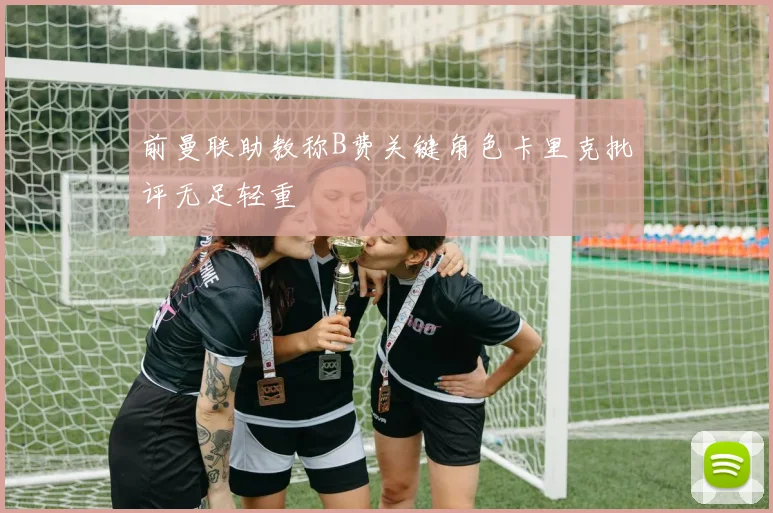 前曼联助教称B费关键角色卡里克批评无足轻重