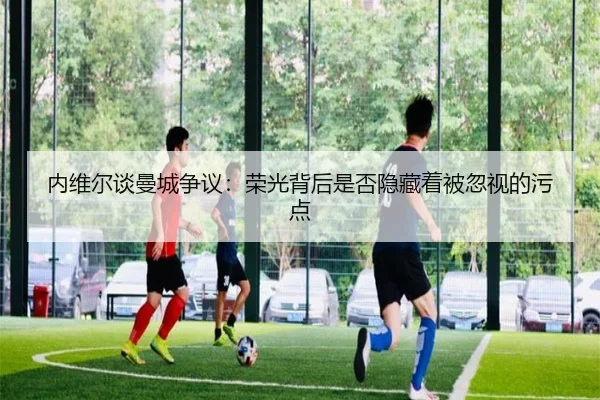 内维尔谈曼城争议:荣光背后是否隐藏着被忽视的污点 - haobosports